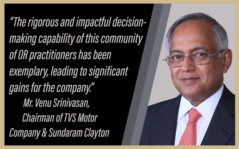 Mr. Venu Srinivasan, Chairman TVS Group: "The rigorous and impactful decision-making capability of this community of OR practitioners has been exemplary, leading to significant gains for the company." 